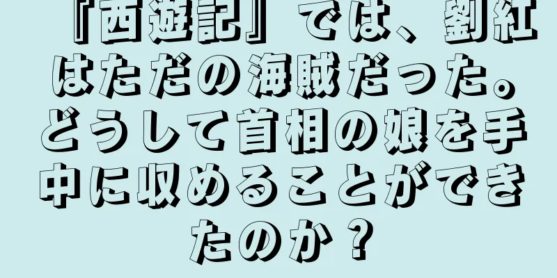 『西遊記』では、劉紅はただの海賊だった。どうして首相の娘を手中に収めることができたのか？