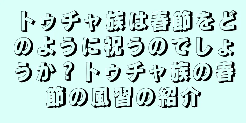 トゥチャ族は春節をどのように祝うのでしょうか？トゥチャ族の春節の風習の紹介