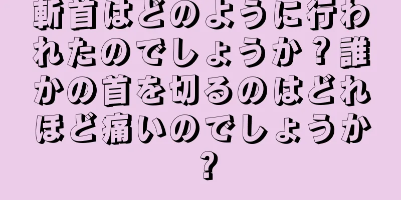 斬首はどのように行われたのでしょうか？誰かの首を切るのはどれほど痛いのでしょうか？