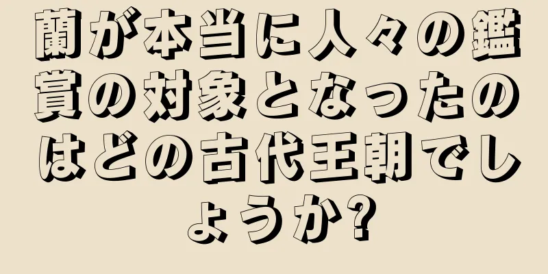 蘭が本当に人々の鑑賞の対象となったのはどの古代王朝でしょうか?