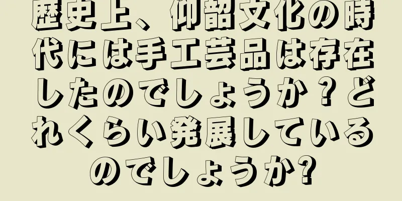 歴史上、仰韶文化の時代には手工芸品は存在したのでしょうか？どれくらい発展しているのでしょうか?