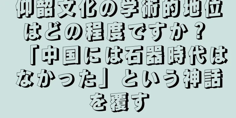 仰韶文化の学術的地位はどの程度ですか？ 「中国には石器時代はなかった」という神話を覆す