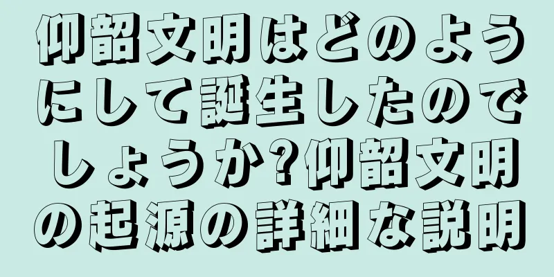 仰韶文明はどのようにして誕生したのでしょうか?仰韶文明の起源の詳細な説明