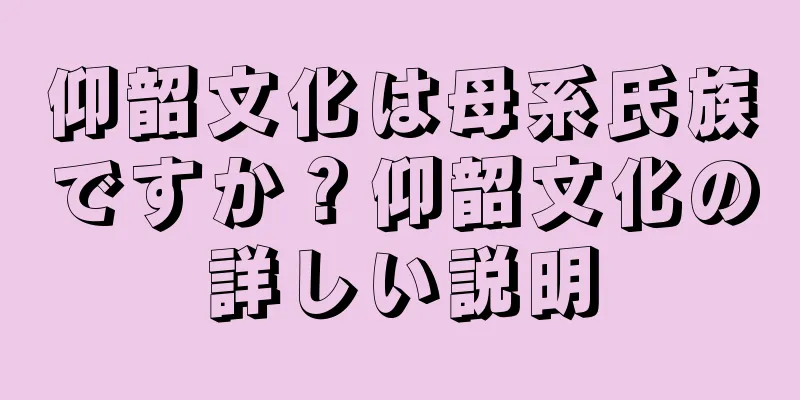 仰韶文化は母系氏族ですか？仰韶文化の詳しい説明