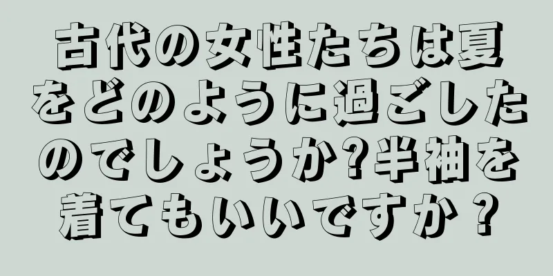 古代の女性たちは夏をどのように過ごしたのでしょうか?半袖を着てもいいですか？