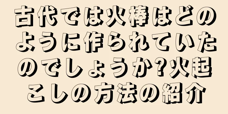古代では火棒はどのように作られていたのでしょうか?火起こしの方法の紹介