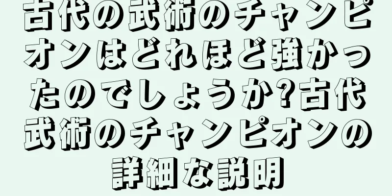 古代の武術のチャンピオンはどれほど強かったのでしょうか?古代武術のチャンピオンの詳細な説明