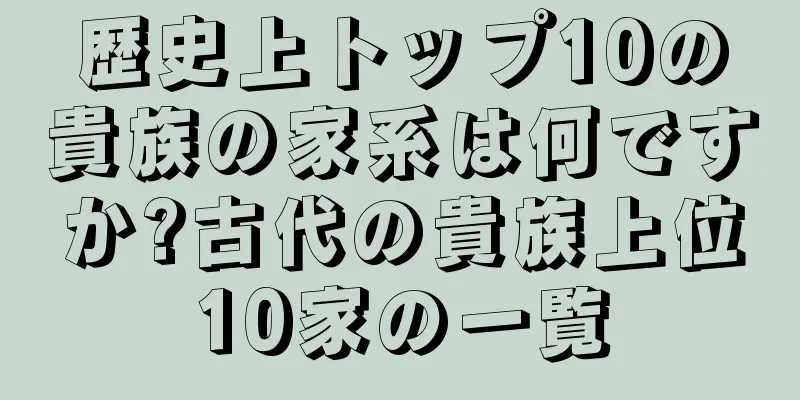 歴史上トップ10の貴族の家系は何ですか?古代の貴族上位10家の一覧