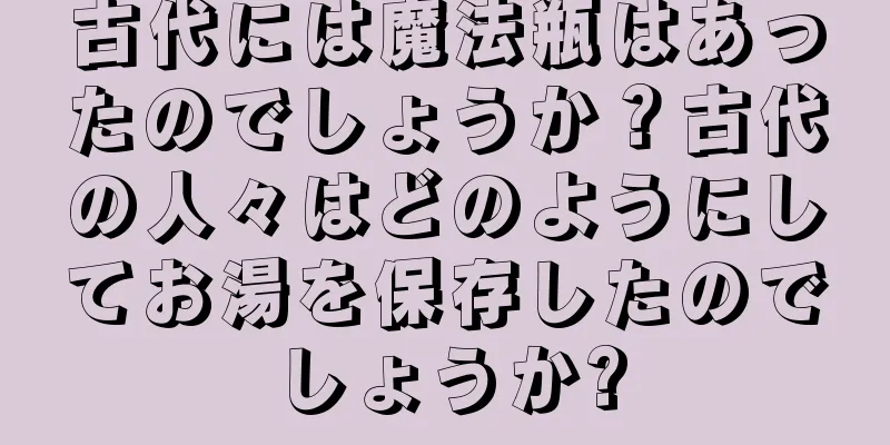 古代には魔法瓶はあったのでしょうか？古代の人々はどのようにしてお湯を保存したのでしょうか?