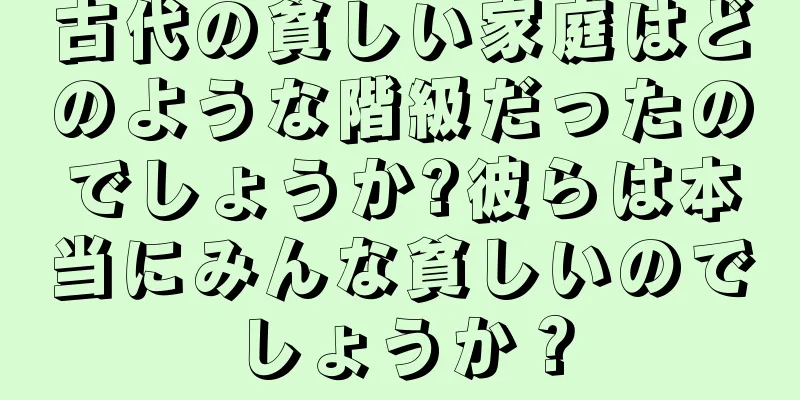 古代の貧しい家庭はどのような階級だったのでしょうか?彼らは本当にみんな貧しいのでしょうか？