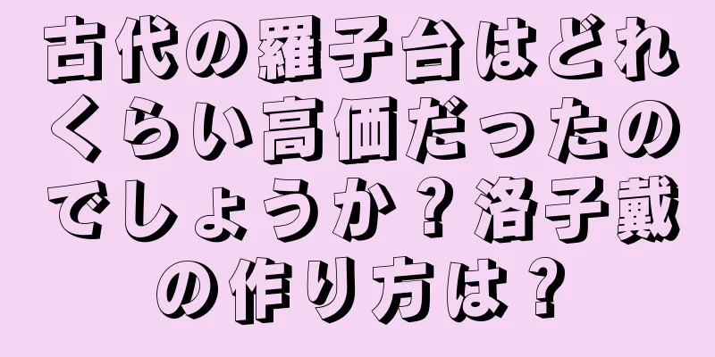 古代の羅子台はどれくらい高価だったのでしょうか？洛子戴の作り方は？