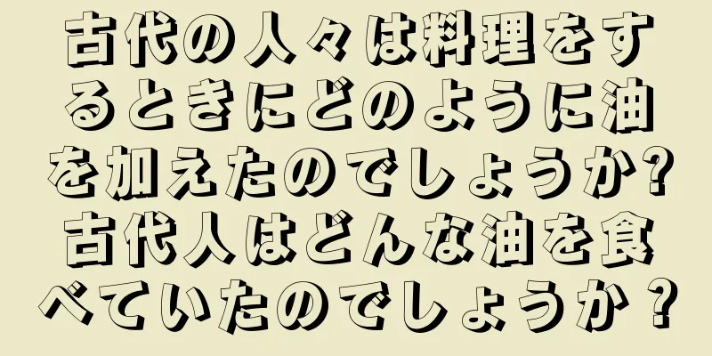 古代の人々は料理をするときにどのように油を加えたのでしょうか?古代人はどんな油を食べていたのでしょうか？