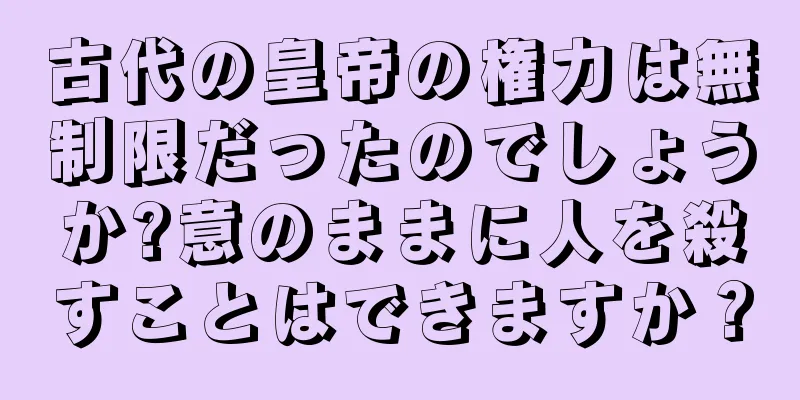 古代の皇帝の権力は無制限だったのでしょうか?意のままに人を殺すことはできますか？