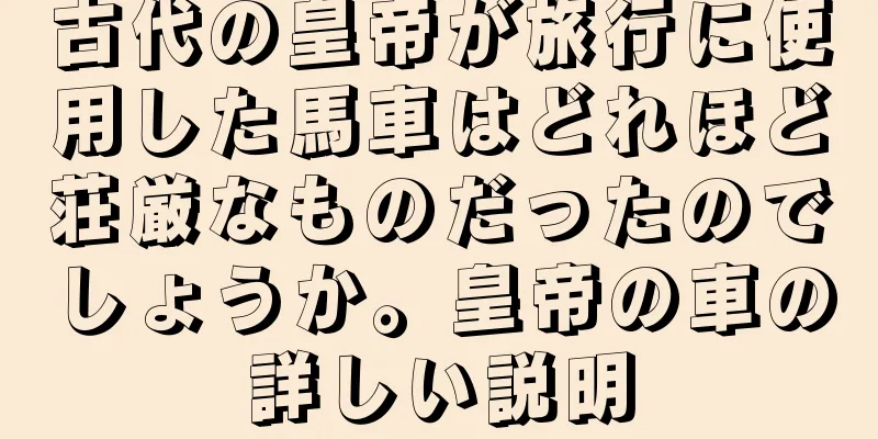 古代の皇帝が旅行に使用した馬車はどれほど荘厳なものだったのでしょうか。皇帝の車の詳しい説明