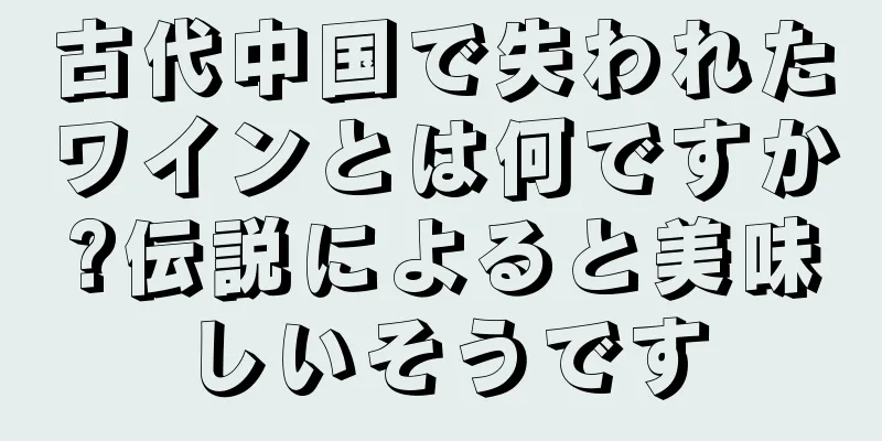 古代中国で失われたワインとは何ですか?伝説によると美味しいそうです