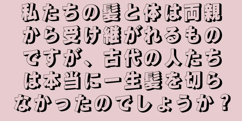 私たちの髪と体は両親から受け継がれるものですが、古代の人たちは本当に一生髪を切らなかったのでしょうか？