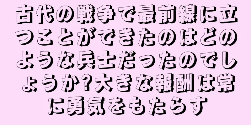 古代の戦争で最前線に立つことができたのはどのような兵士だったのでしょうか?大きな報酬は常に勇気をもたらす