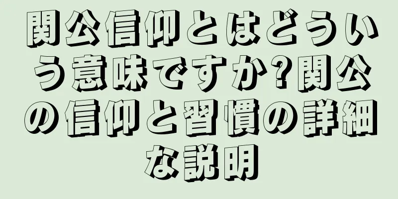 関公信仰とはどういう意味ですか?関公の信仰と習慣の詳細な説明