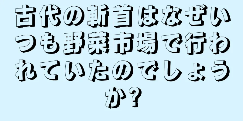 古代の斬首はなぜいつも野菜市場で行われていたのでしょうか?