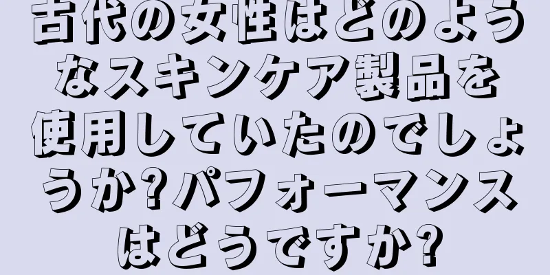 古代の女性はどのようなスキンケア製品を使用していたのでしょうか?パフォーマンスはどうですか?