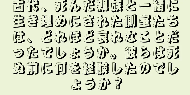古代、死んだ親族と一緒に生き埋めにされた側室たちは、どれほど哀れなことだったでしょうか。彼らは死ぬ前に何を経験したのでしょうか？