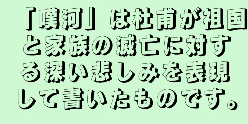 「嘆河」は杜甫が祖国と家族の滅亡に対する深い悲しみを表現して書いたものです。
