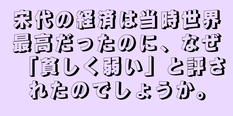 宋代の経済は当時世界最高だったのに、なぜ「貧しく弱い」と評されたのでしょうか。