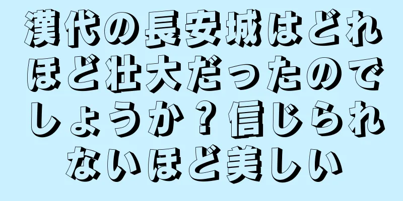 漢代の長安城はどれほど壮大だったのでしょうか？信じられないほど美しい