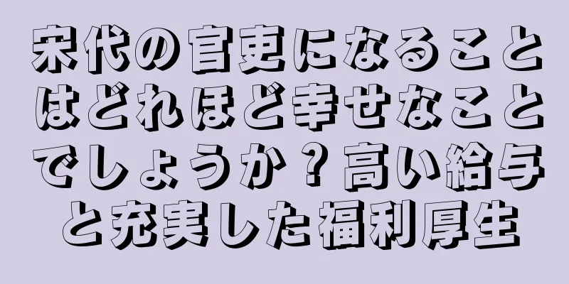 宋代の官吏になることはどれほど幸せなことでしょうか？高い給与と充実した福利厚生