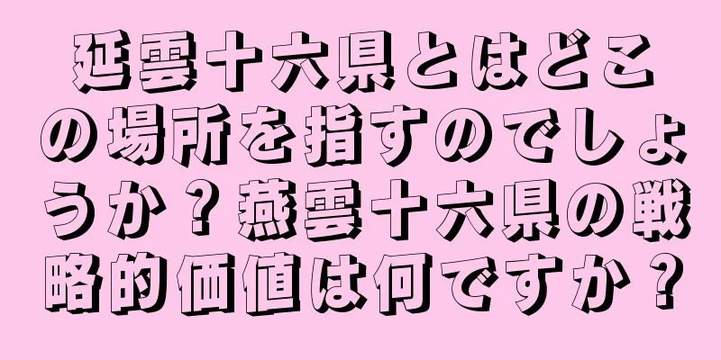 延雲十六県とはどこの場所を指すのでしょうか？燕雲十六県の戦略的価値は何ですか？