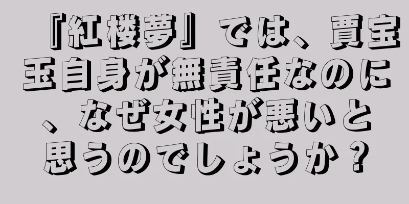 『紅楼夢』では、賈宝玉自身が無責任なのに、なぜ女性が悪いと思うのでしょうか？