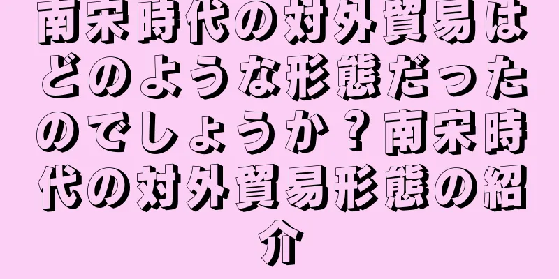 南宋時代の対外貿易はどのような形態だったのでしょうか？南宋時代の対外貿易形態の紹介