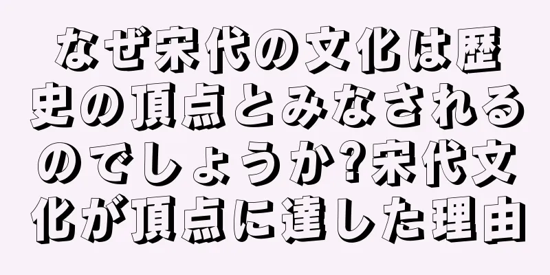 なぜ宋代の文化は歴史の頂点とみなされるのでしょうか?宋代文化が頂点に達した理由