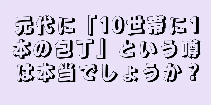 元代に「10世帯に1本の包丁」という噂は本当でしょうか？
