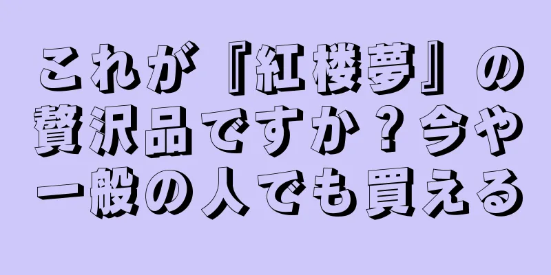 これが『紅楼夢』の贅沢品ですか？今や一般の人でも買える