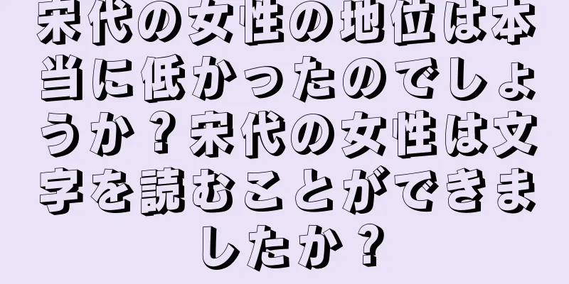 宋代の女性の地位は本当に低かったのでしょうか？宋代の女性は文字を読むことができましたか？