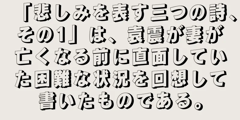 「悲しみを表す三つの詩、その1」は、袁震が妻が亡くなる前に直面していた困難な状況を回想して書いたものである。