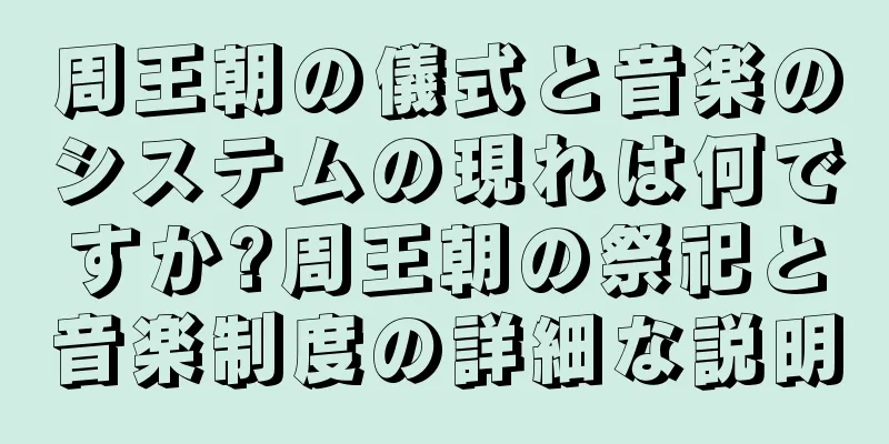 周王朝の儀式と音楽のシステムの現れは何ですか?周王朝の祭祀と音楽制度の詳細な説明