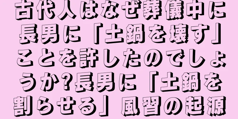 古代人はなぜ葬儀中に長男に「土鍋を壊す」ことを許したのでしょうか?長男に「土鍋を割らせる」風習の起源