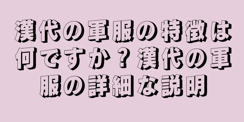 漢代の軍服の特徴は何ですか？漢代の軍服の詳細な説明