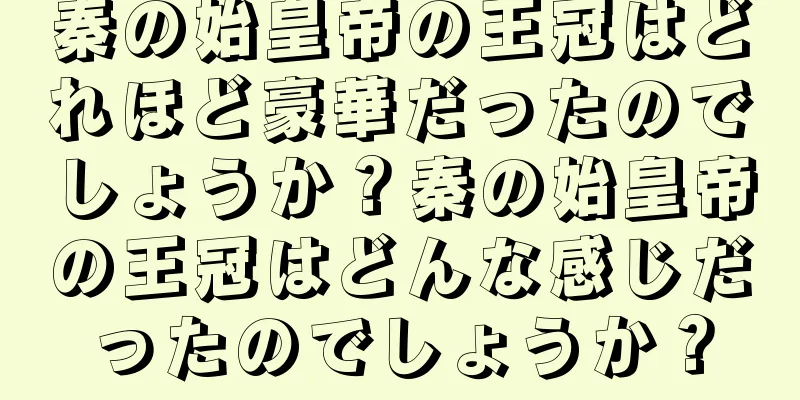 秦の始皇帝の王冠はどれほど豪華だったのでしょうか？秦の始皇帝の王冠はどんな感じだったのでしょうか？