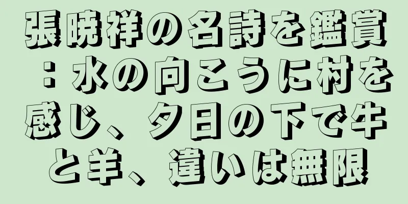 張暁祥の名詩を鑑賞：水の向こうに村を感じ、夕日の下で牛と羊、違いは無限