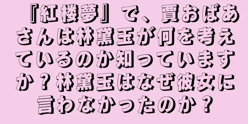 『紅楼夢』で、賈おばあさんは林黛玉が何を考えているのか知っていますか？林黛玉はなぜ彼女に言わなかったのか？
