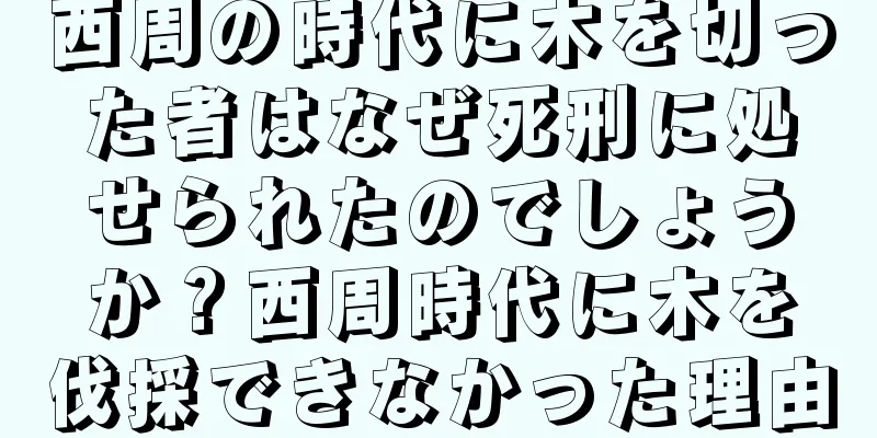 西周の時代に木を切った者はなぜ死刑に処せられたのでしょうか？西周時代に木を伐採できなかった理由
