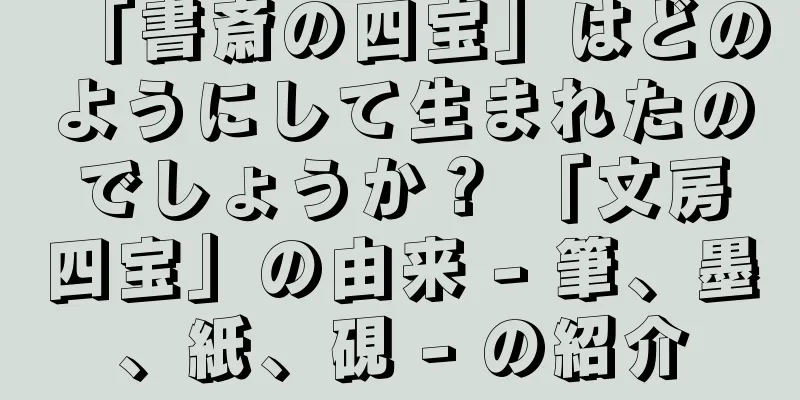 「書斎の四宝」はどのようにして生まれたのでしょうか？ 「文房四宝」の由来 - 筆、墨、紙、硯 - の紹介