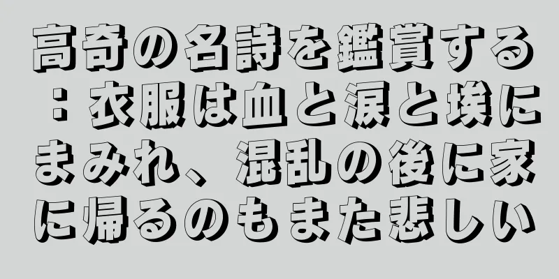 高奇の名詩を鑑賞する：衣服は血と涙と埃にまみれ、混乱の後に家に帰るのもまた悲しい