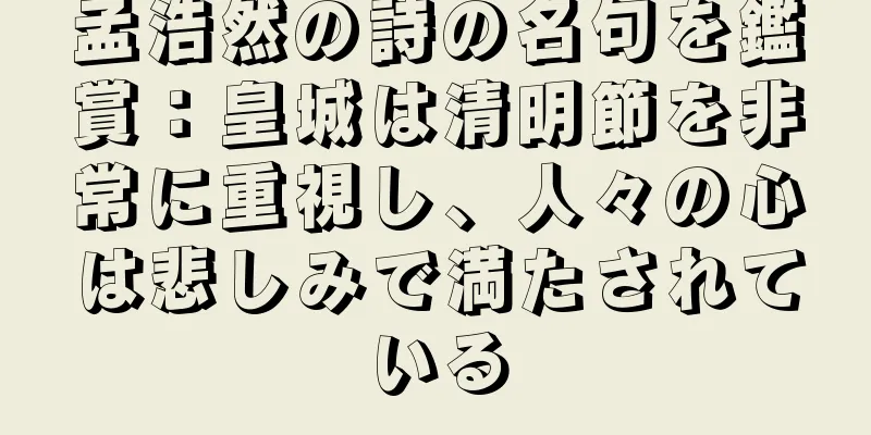 孟浩然の詩の名句を鑑賞：皇城は清明節を非常に重視し、人々の心は悲しみで満たされている