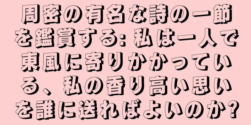 周密の有名な詩の一節を鑑賞する: 私は一人で東風に寄りかかっている、私の香り高い思いを誰に送ればよいのか?
