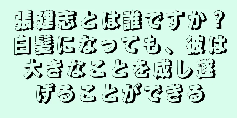 張建志とは誰ですか？白髪になっても、彼は大きなことを成し遂げることができる