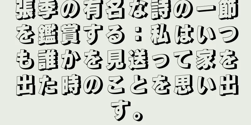 張季の有名な詩の一節を鑑賞する：私はいつも誰かを見送って家を出た時のことを思い出す。